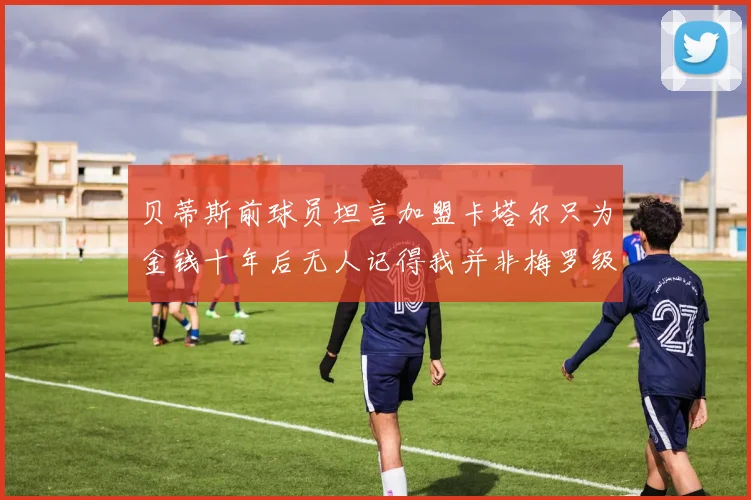 贝蒂斯前球员坦言加盟卡塔尔只为金钱十年后无人记得我并非梅罗级别