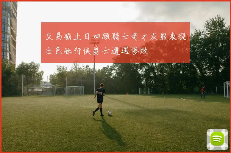 交易截止日回顾骑士奇才灰熊表现出色独行侠爵士遭遇惨败