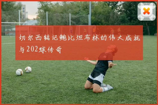 切尔西铭记鲍比坦布林的伟大成就与202球传奇