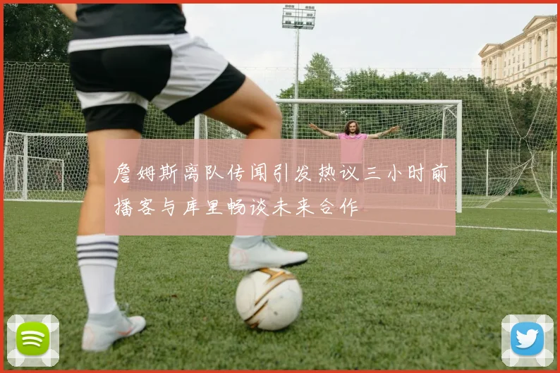 詹姆斯离队传闻引发热议三小时前播客与库里畅谈未来合作