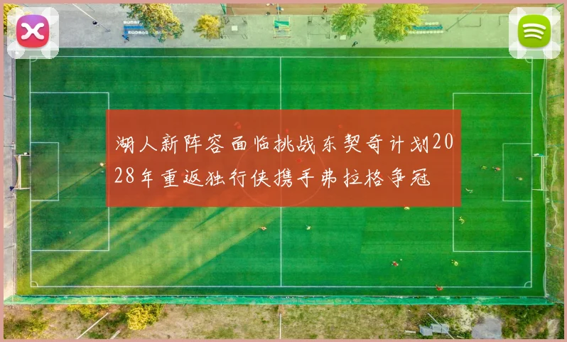 湖人新阵容面临挑战东契奇计划2028年重返独行侠携手弗拉格争冠
