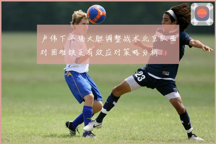 卢伟下半场大胆调整战术北京队面对困难缺乏有效应对策略分析