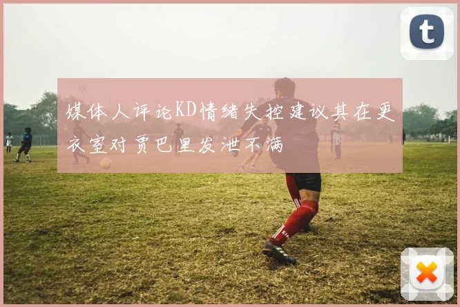 媒体人评论KD情绪失控建议其在更衣室对贾巴里发泄不满