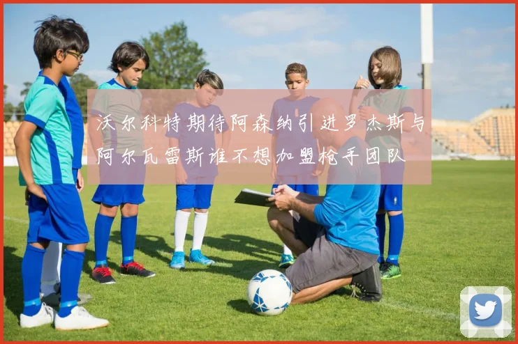 沃尔科特期待阿森纳引进罗杰斯与阿尔瓦雷斯谁不想加盟枪手团队