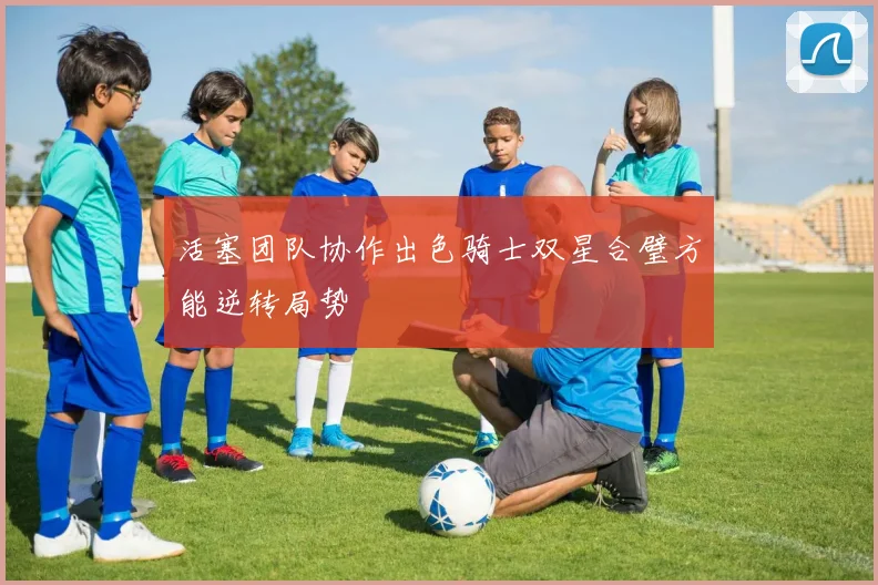 活塞团队协作出色骑士双星合璧方能逆转局势