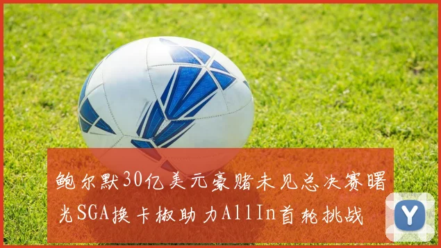 鲍尔默30亿美元豪赌未见总决赛曙光SGA换卡椒助力AllIn首轮挑战