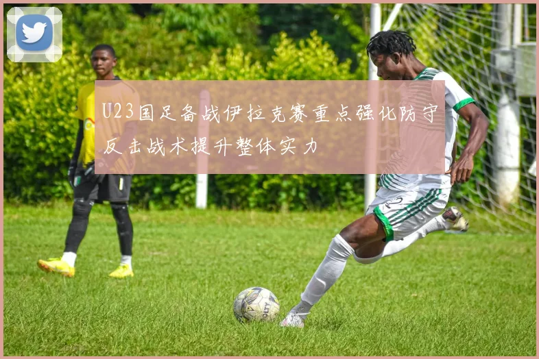 U23国足备战伊拉克赛重点强化防守反击战术提升整体实力