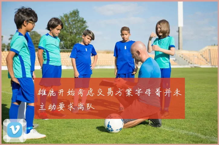 雄鹿开始考虑交易方案字母哥并未主动要求离队