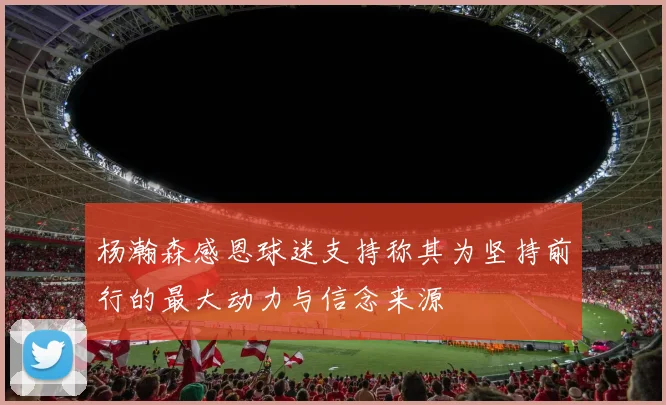 杨瀚森感恩球迷支持称其为坚持前行的最大动力与信念来源