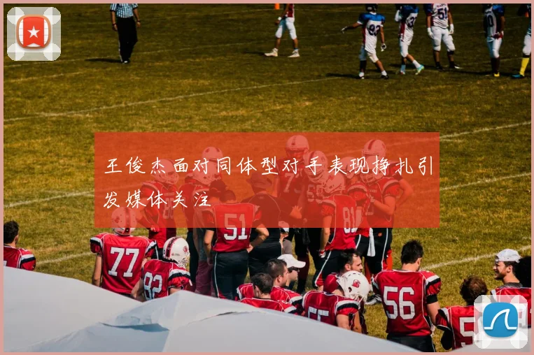 王俊杰面对同体型对手表现挣扎引发媒体关注