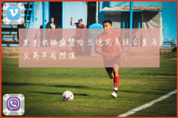 里克尔梅盛赞哈兰德完美适合皇马交易早有预谋