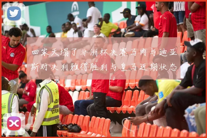 回家天塌了非洲杯决赛马内与迪亚斯对决利雅得胜利与皇马近期状态堪忧