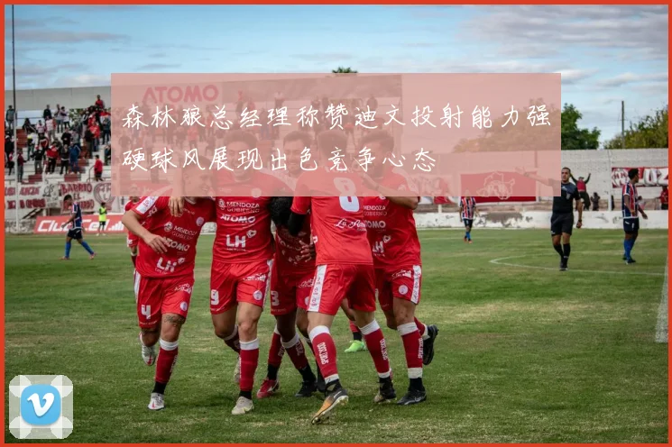森林狼总经理称赞迪文投射能力强硬球风展现出色竞争心态