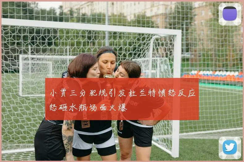 小贾三分犯规引发杜兰特愤怒反应怒砸水瓶场面火爆