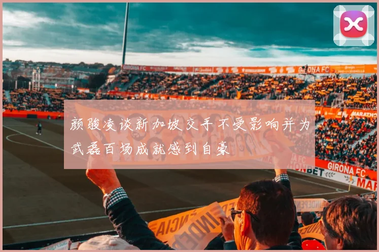 颜骏凌谈新加坡交手不受影响并为武磊百场成就感到自豪